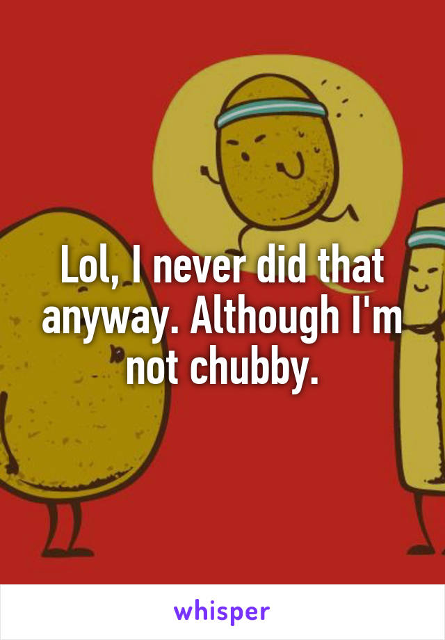 Lol, I never did that anyway. Although I'm not chubby.