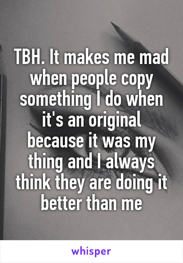 TBH. It makes me mad when people copy something I do when it's an original because it was my thing and I always think they are doing it better than me