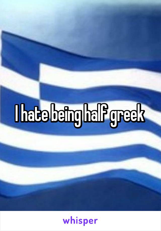 I hate being half greek 