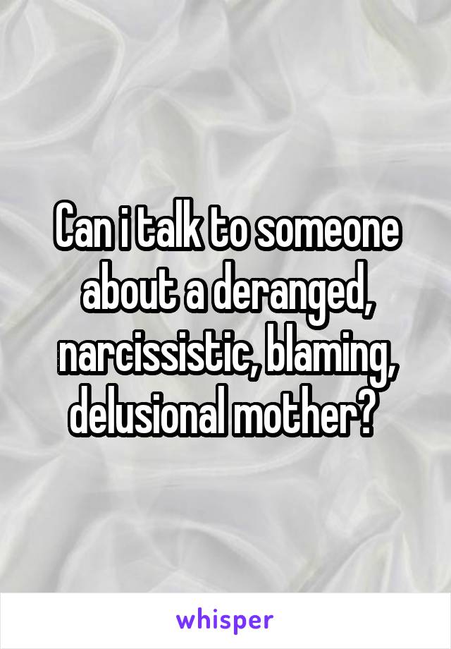 Can i talk to someone about a deranged, narcissistic, blaming, delusional mother? 