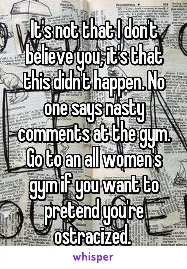 It's not that I don't believe you, it's that this didn't happen. No one says nasty comments at the gym. Go to an all women's gym if you want to pretend you're ostracized. 