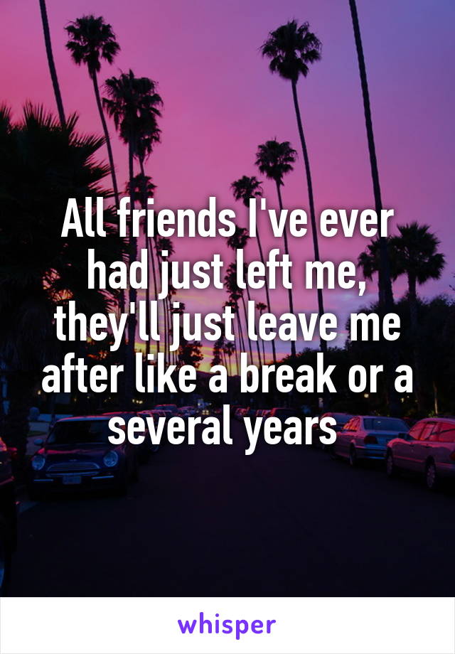 All friends I've ever had just left me, they'll just leave me after like a break or a several years 
