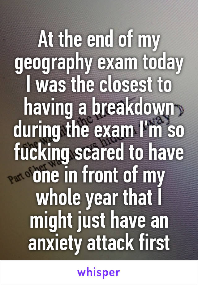 At the end of my geography exam today I was the closest to having a breakdown during the exam I'm so fucking scared to have one in front of my whole year that I might just have an anxiety attack first