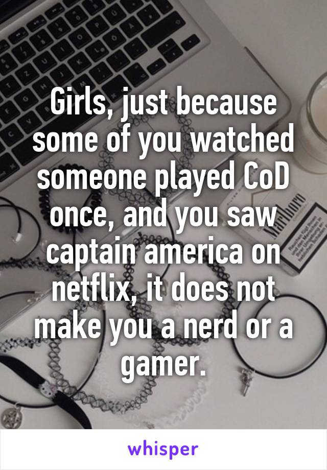 Girls, just because some of you watched someone played CoD once, and you saw captain america on netflix, it does not make you a nerd or a gamer.