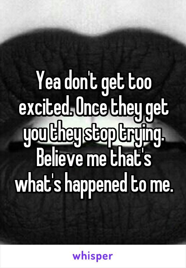 Yea don't get too excited. Once they get you they stop trying. Believe me that's what's happened to me.