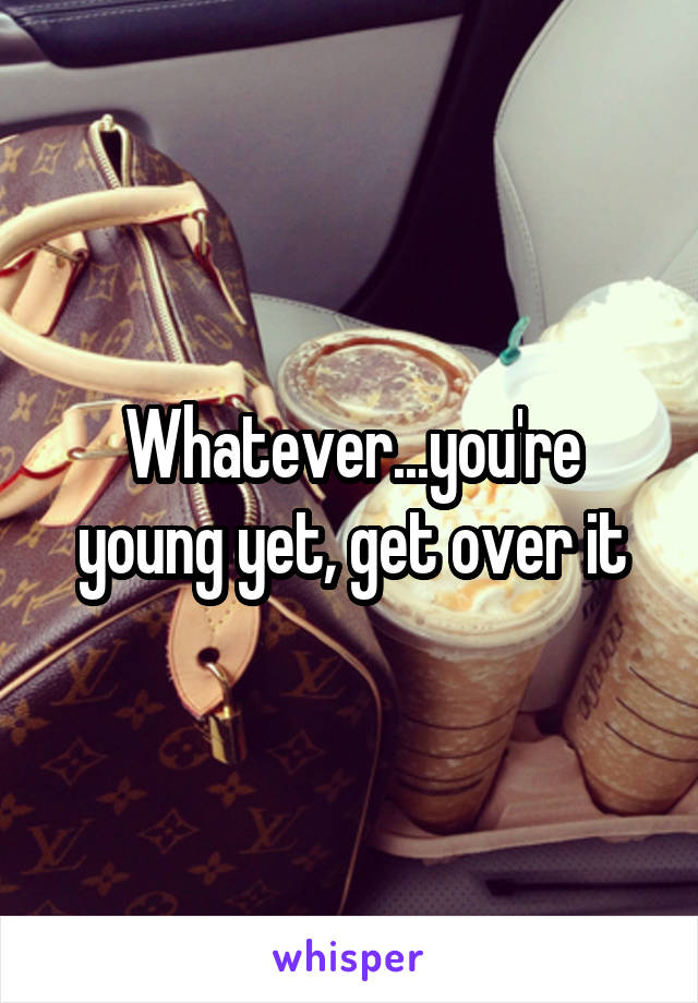 Whatever...you're young yet, get over it