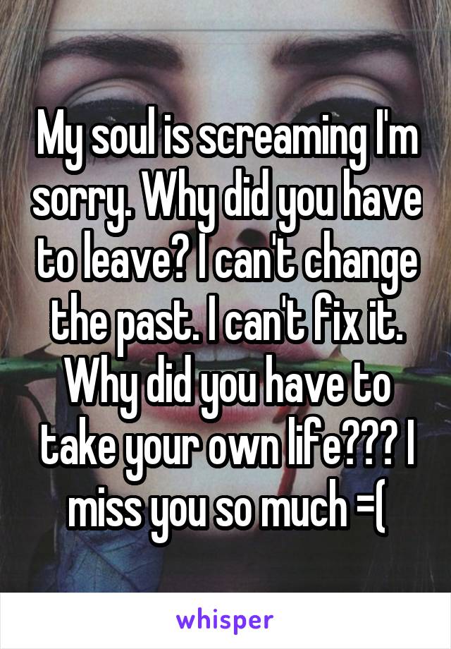 My soul is screaming I'm sorry. Why did you have to leave? I can't change the past. I can't fix it. Why did you have to take your own life??? I miss you so much =(
