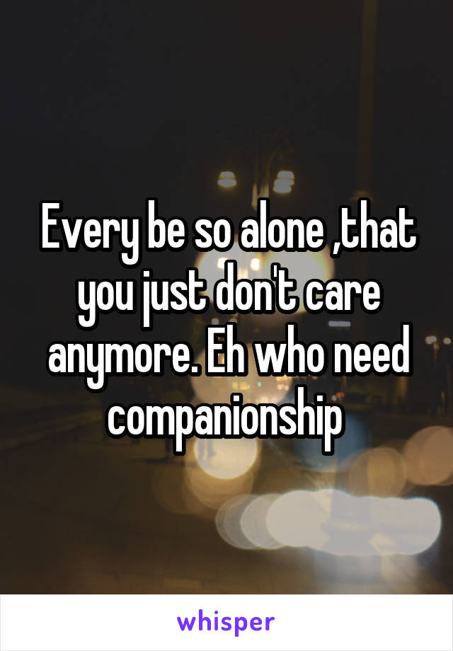 Every be so alone ,that you just don't care anymore. Eh who need companionship 