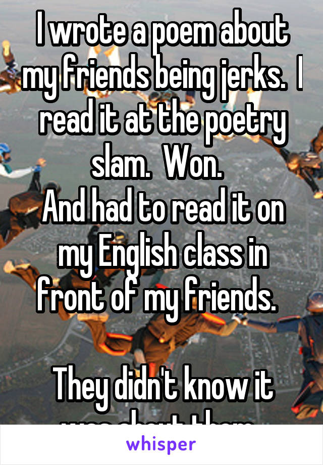 I wrote a poem about my friends being jerks.  I read it at the poetry slam.  Won.  
And had to read it on my English class in front of my friends.  

They didn't know it was about them. 
