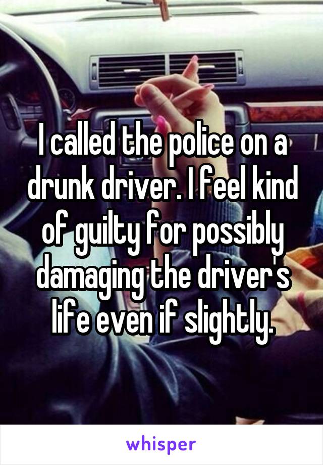 I called the police on a drunk driver. I feel kind of guilty for possibly damaging the driver's life even if slightly.