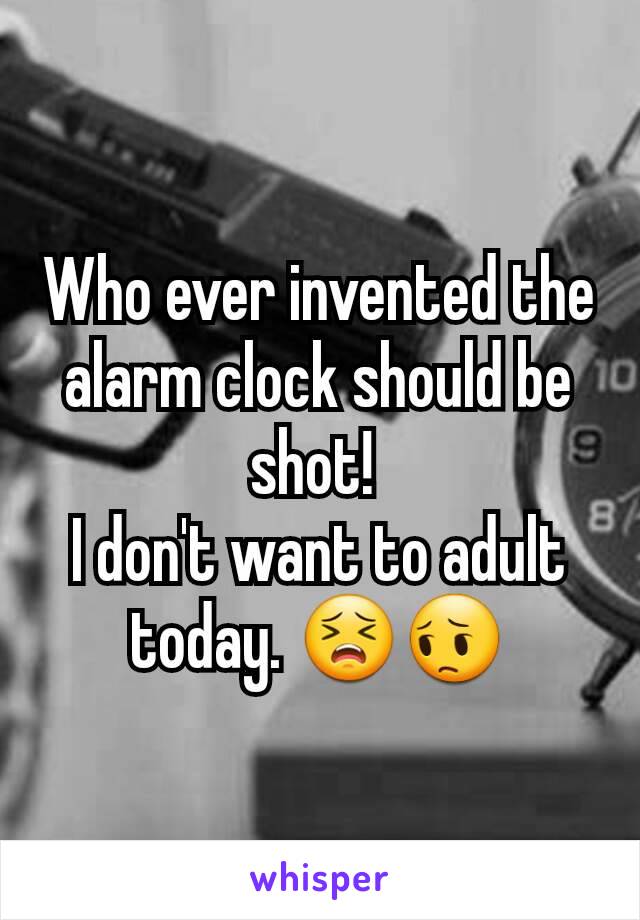 Who ever invented the alarm clock should be shot! 
I don't want to adult today. 😣😔