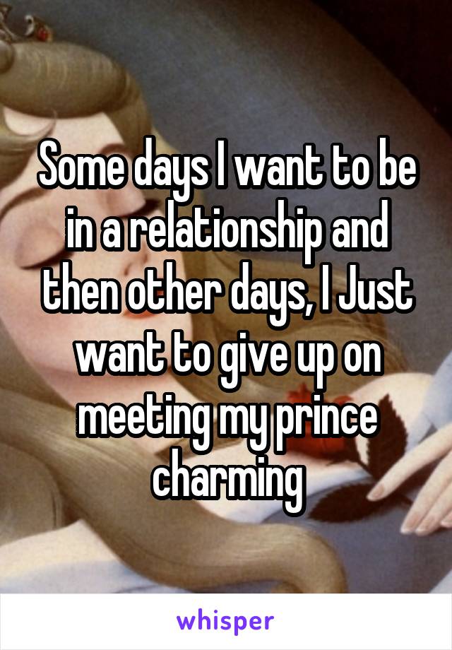 Some days I want to be in a relationship and then other days, I Just want to give up on meeting my prince charming