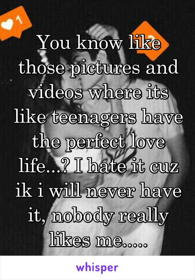 You know like those pictures and videos where its like teenagers have the perfect love life...? I hate it cuz ik i will never have it, nobody really likes me.....