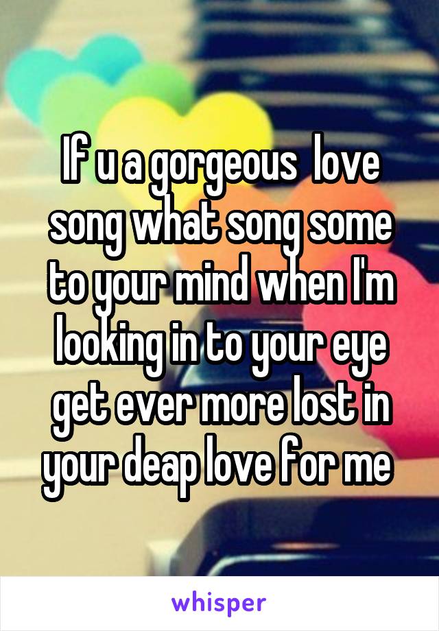 If u a gorgeous  love song what song some to your mind when I'm looking in to your eye get ever more lost in your deap love for me 