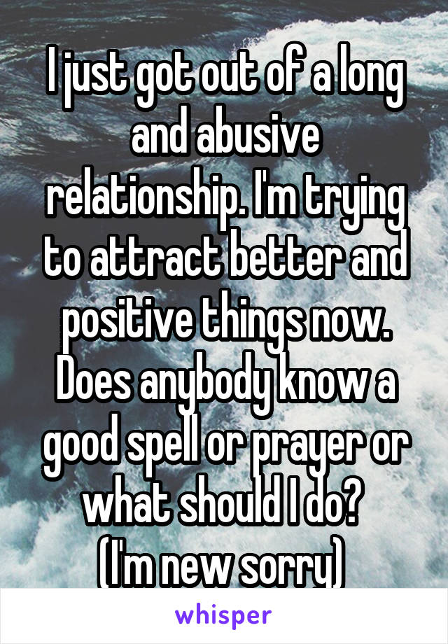 I just got out of a long and abusive relationship. I'm trying to attract better and positive things now. Does anybody know a good spell or prayer or what should I do? 
(I'm new sorry) 