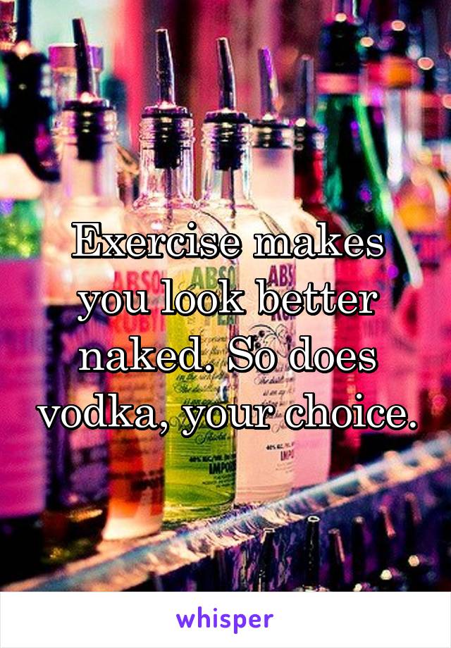 Exercise makes you look better naked. So does vodka, your choice.