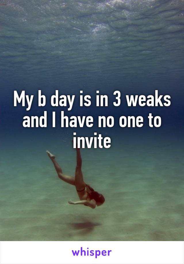 My b day is in 3 weaks and I have no one to invite
