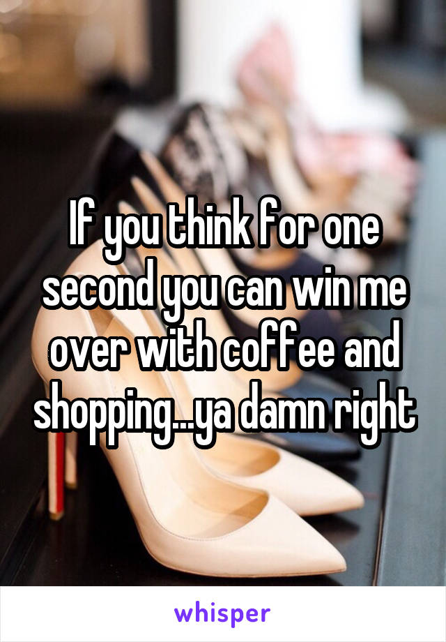 If you think for one second you can win me over with coffee and shopping...ya damn right