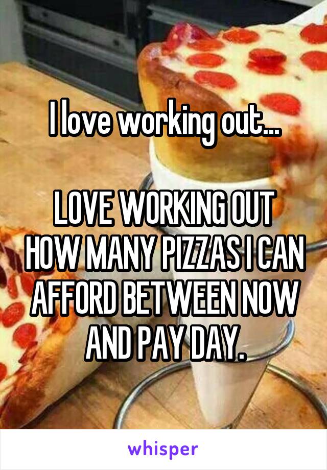 I love working out...

LOVE WORKING OUT HOW MANY PIZZAS I CAN AFFORD BETWEEN NOW AND PAY DAY.