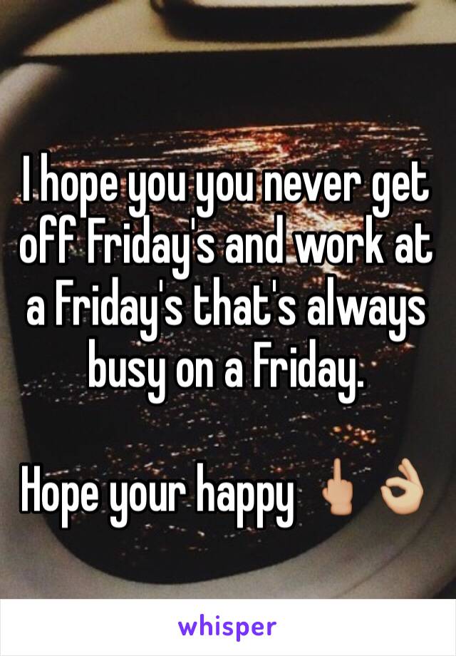 I hope you you never get off Friday's and work at a Friday's that's always busy on a Friday. 

Hope your happy 🖕🏼👌🏼