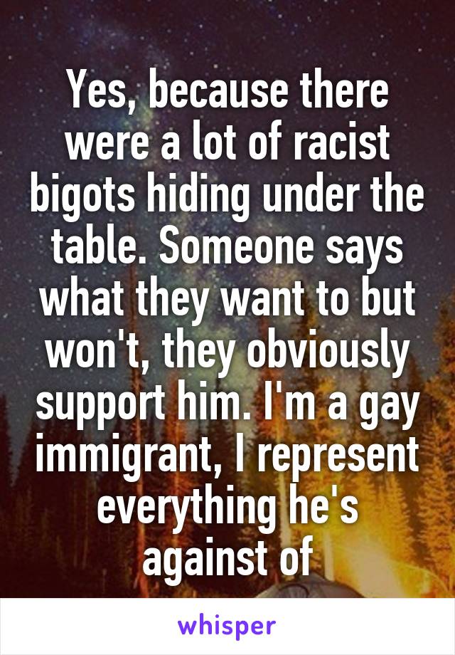 Yes, because there were a lot of racist bigots hiding under the table. Someone says what they want to but won't, they obviously support him. I'm a gay immigrant, I represent everything he's against of