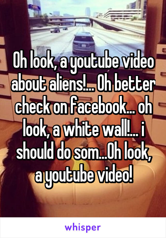 Oh look, a youtube video about aliens!... Oh better check on facebook... oh look, a white wall!... i should do som...Oh look, a youtube video!