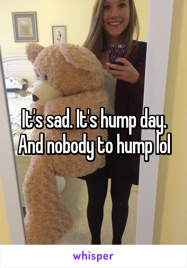 It's sad. It's hump day. And nobody to hump lol