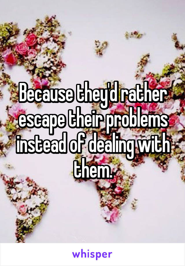 Because they'd rather escape their problems instead of dealing with them.