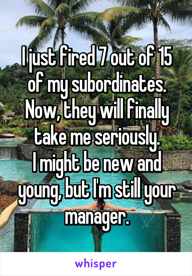 I just fired 7 out of 15 of my subordinates.
Now, they will finally take me seriously.
I might be new and young, but I'm still your manager.