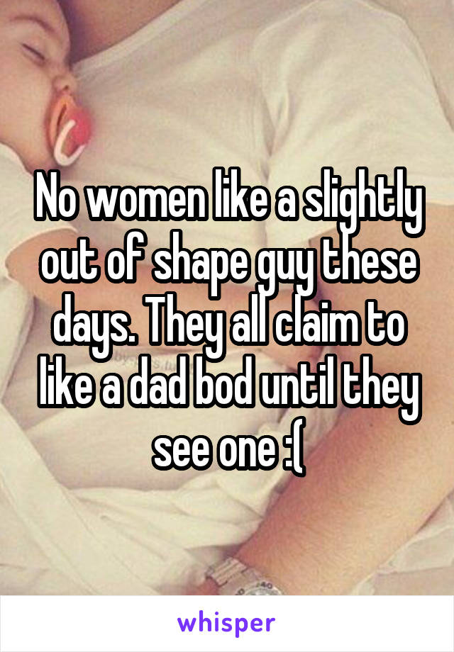 No women like a slightly out of shape guy these days. They all claim to like a dad bod until they see one :(