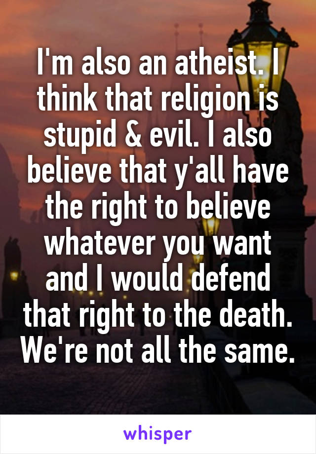 I'm also an atheist. I think that religion is stupid & evil. I also believe that y'all have the right to believe whatever you want and I would defend that right to the death. We're not all the same. 