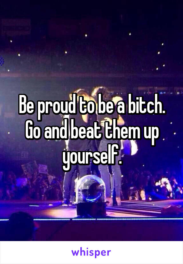 Be proud to be a bitch. Go and beat them up yourself.