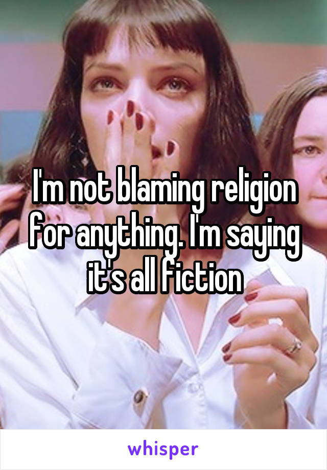 I'm not blaming religion for anything. I'm saying it's all fiction