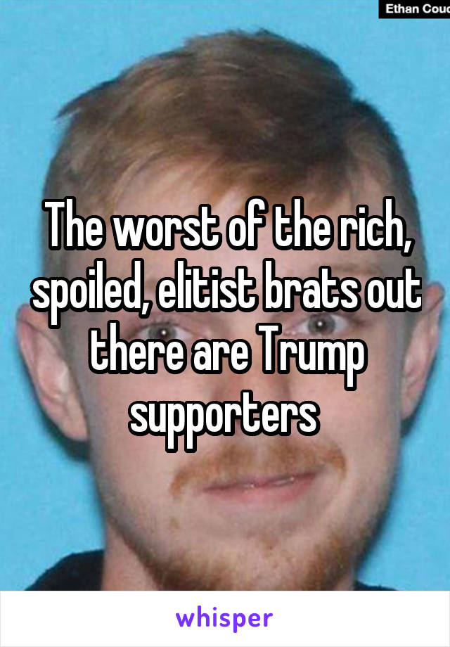 The worst of the rich, spoiled, elitist brats out there are Trump supporters 