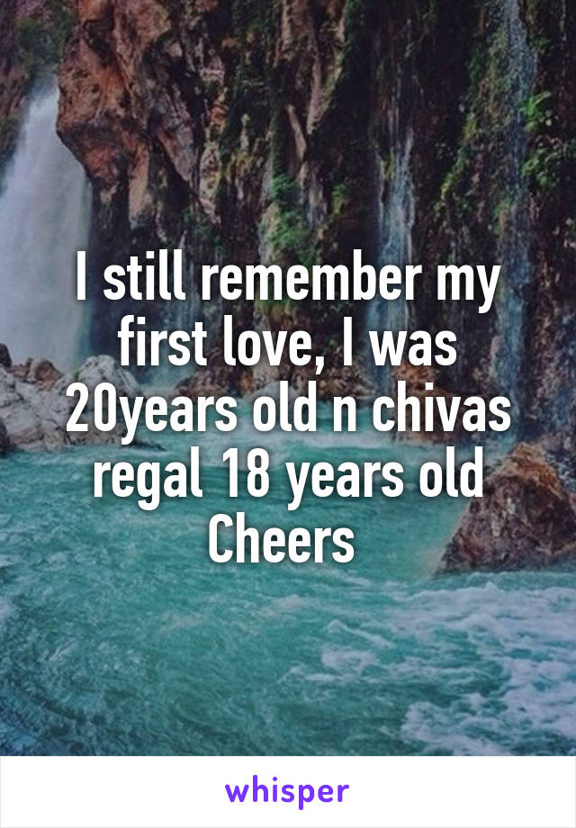 I still remember my first love, I was 20years old n chivas regal 18 years old
Cheers 