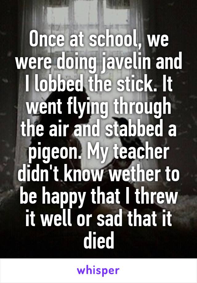 Once at school, we were doing javelin and I lobbed the stick. It went flying through the air and stabbed a pigeon. My teacher didn't know wether to be happy that I threw it well or sad that it died