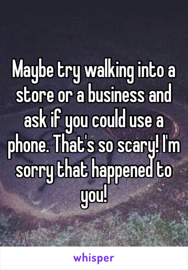 Maybe try walking into a store or a business and ask if you could use a phone. That's so scary! I'm sorry that happened to you!