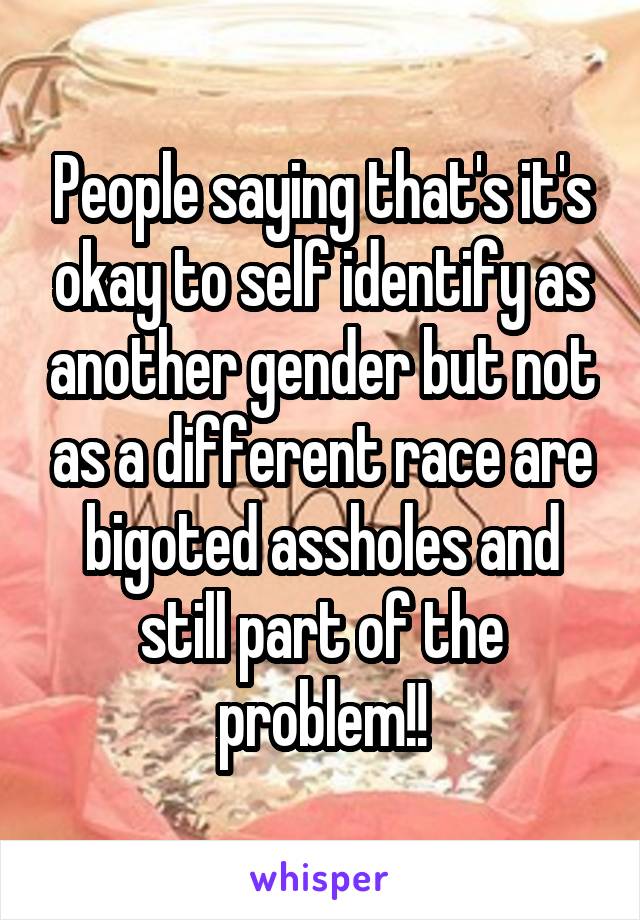 People saying that's it's okay to self identify as another gender but not as a different race are bigoted assholes and still part of the problem!!