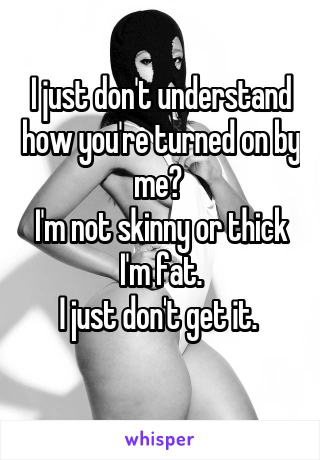 I just don't understand how you're turned on by me? 
I'm not skinny or thick I'm fat.
I just don't get it. 
