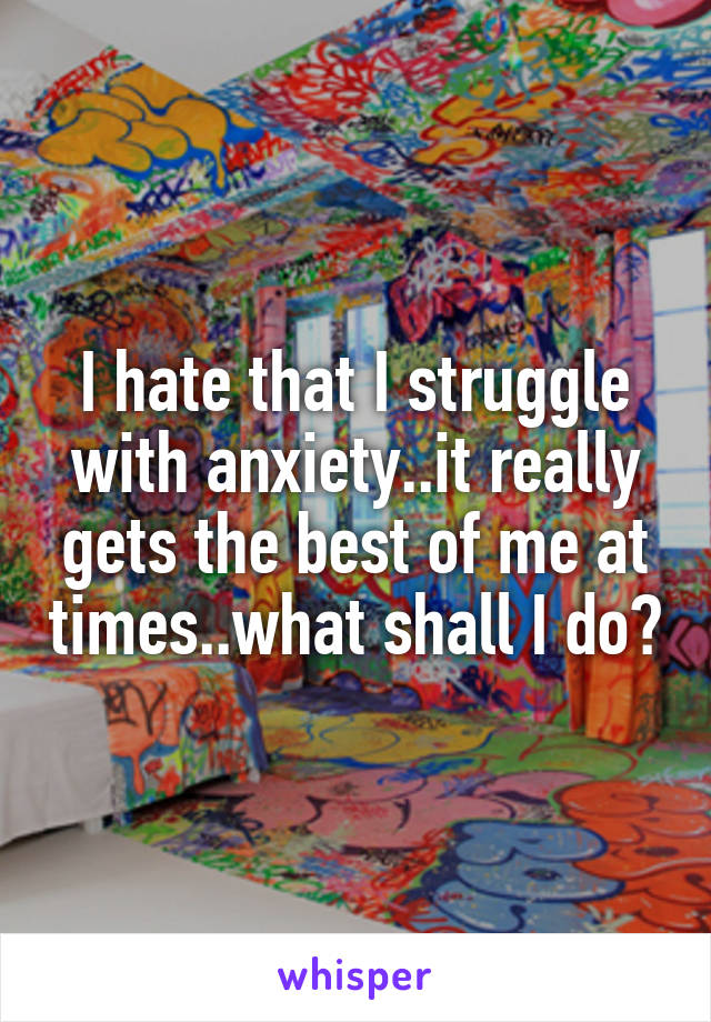 I hate that I struggle with anxiety..it really gets the best of me at times..what shall I do?