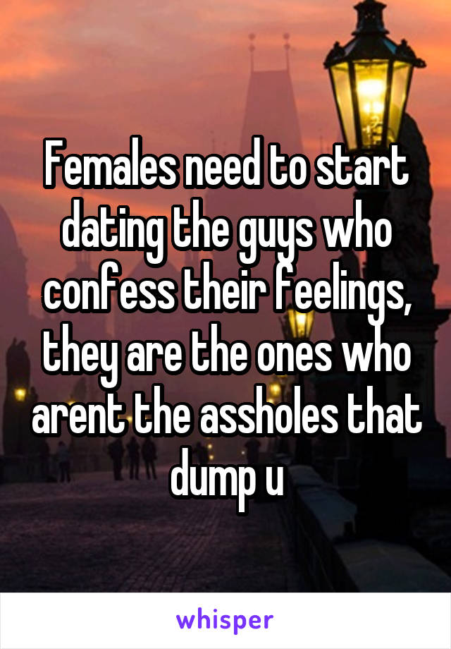 Females need to start dating the guys who confess their feelings, they are the ones who arent the assholes that dump u