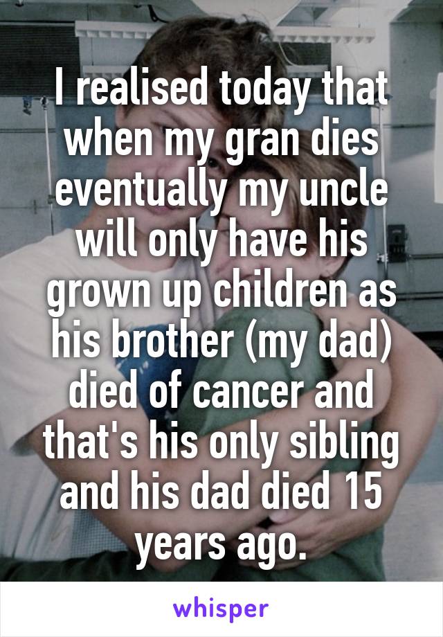 I realised today that when my gran dies eventually my uncle will only have his grown up children as his brother (my dad) died of cancer and that's his only sibling and his dad died 15 years ago.