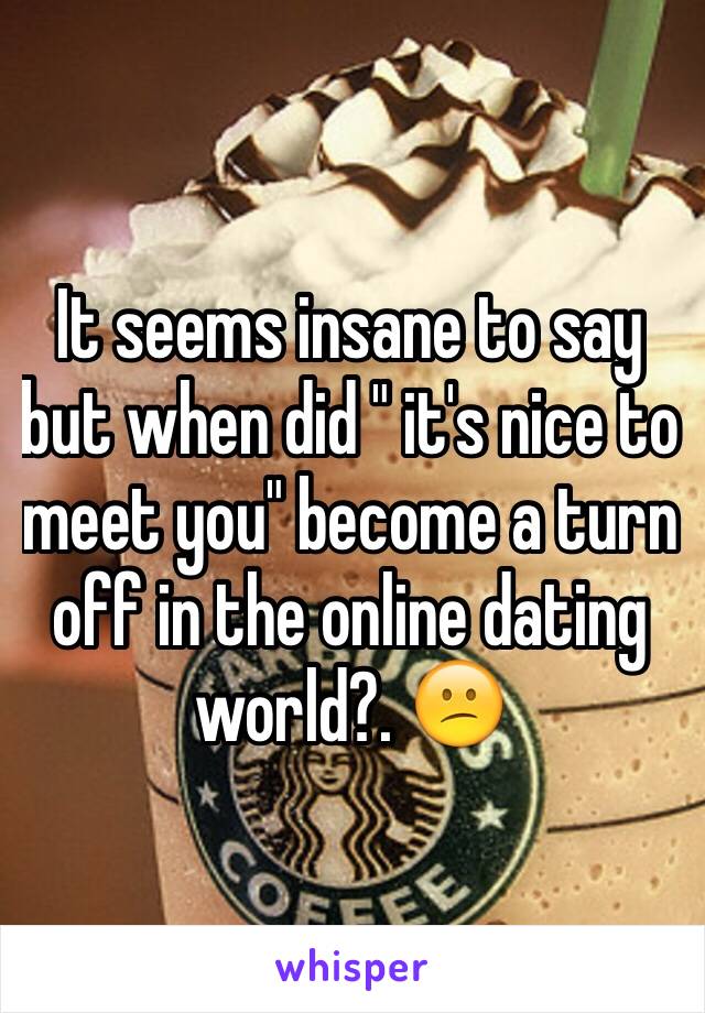 It seems insane to say but when did " it's nice to meet you" become a turn off in the online dating world?. 😕