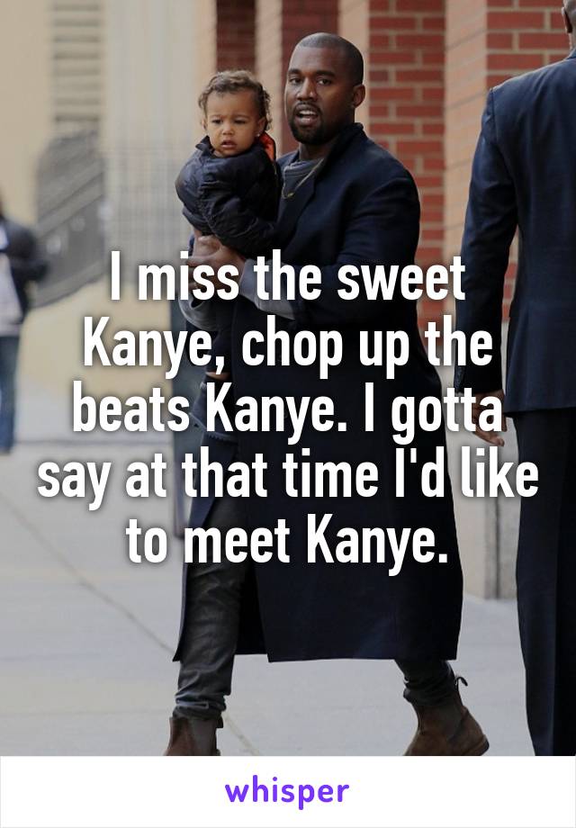I miss the sweet Kanye, chop up the beats Kanye. I gotta say at that time I'd like to meet Kanye.