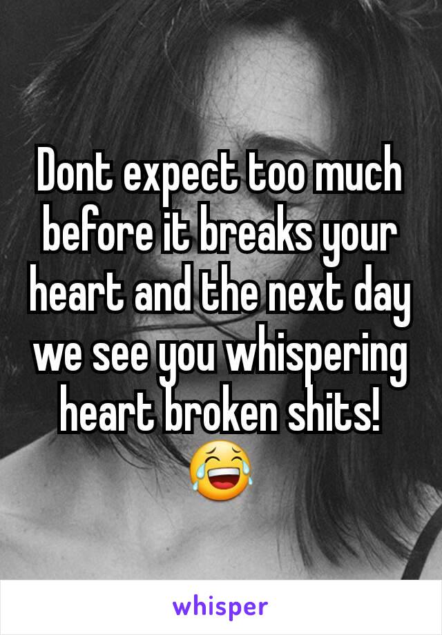 Dont expect too much before it breaks your heart and the next day we see you whispering heart broken shits!😂