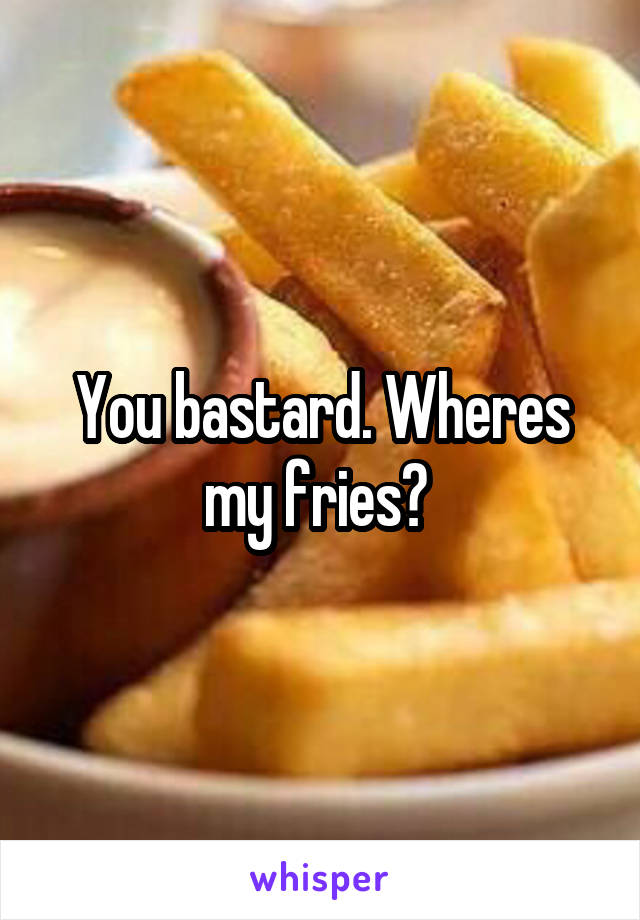 You bastard. Wheres my fries? 