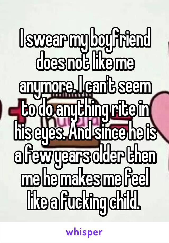 I swear my boyfriend does not like me anymore. I can't seem to do anything rite in his eyes. And since he is a few years older then me he makes me feel like a fucking child. 