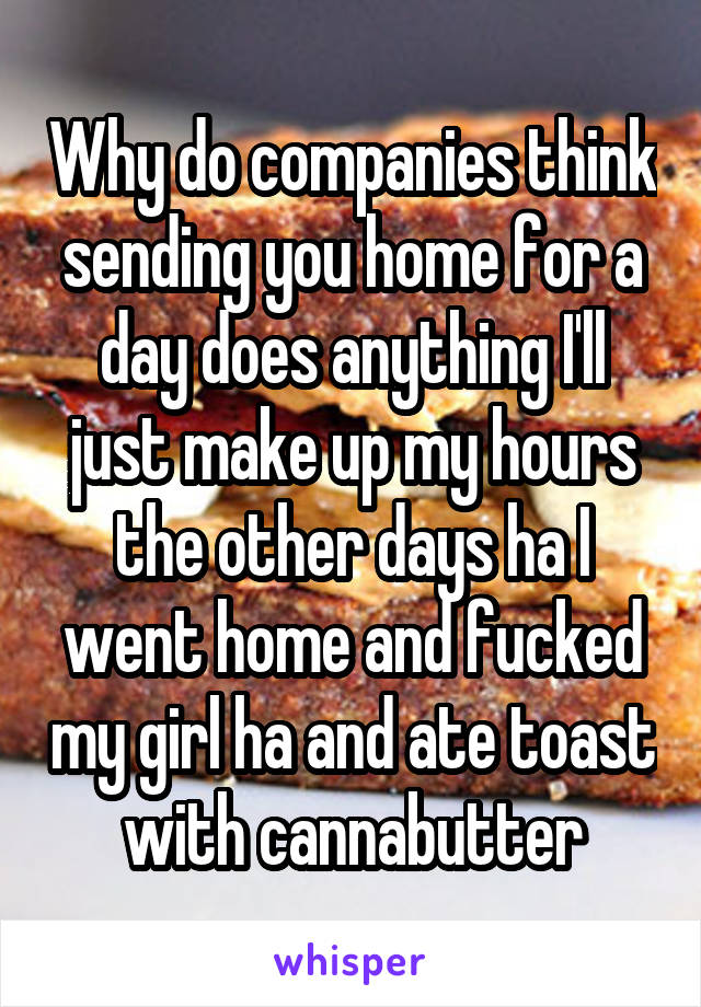 Why do companies think sending you home for a day does anything I'll just make up my hours the other days ha I went home and fucked my girl ha and ate toast with cannabutter