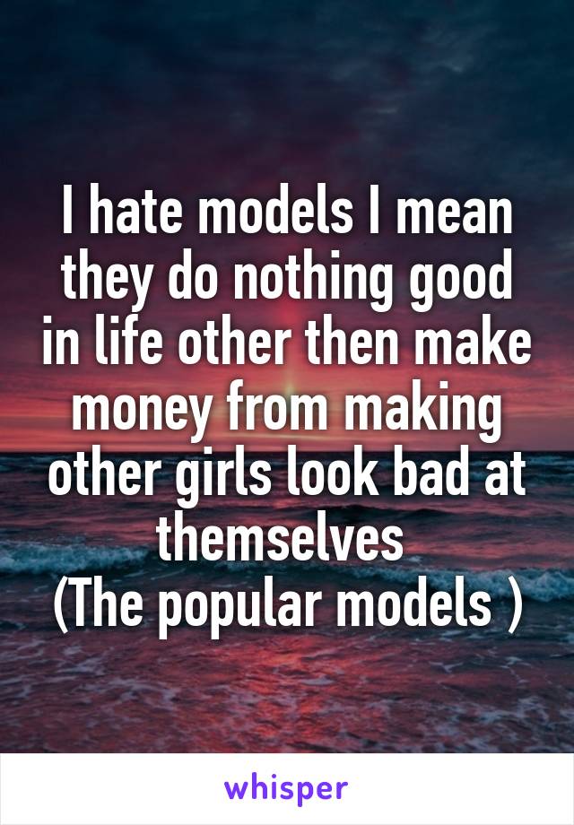 I hate models I mean they do nothing good in life other then make money from making other girls look bad at themselves 
(The popular models )