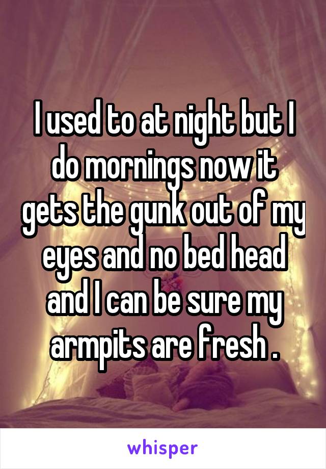 I used to at night but I do mornings now it gets the gunk out of my eyes and no bed head and I can be sure my armpits are fresh .